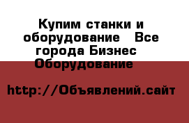 Купим станки и оборудование - Все города Бизнес » Оборудование   